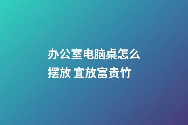 办公室电脑桌怎么摆放 宜放富贵竹